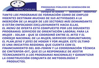 PROGRAMAS PÚBLICOS DE GENERACIÓN DE EMPLEO ENFOQUE DE GÉNERO  -  MERCOSUR -  ARGENTINA TANTO LOS PROGRAMAS DE FORMACIÓN COMO DE EMPLEO  VIGENTES DESTINAN MUCHAS DE SUS ACTIVIDADES A LA INSERCIÓN DE LA MUJER DE LOS SECTORES MÁS DEMANDANTE O ESTÁN ENFOCADOS EXCLUSIVAMENTE HACIA ELLAS.  EL MENÚ DE OFERTA ESTÁ COMPUESTO POR LOS SIGUIENTES PROGRAMAS: SERVICIOS DE ORIENTACIÓN LABORAL PARA LA MUJER - SOLAM - QUE SE COORDINÓ ENTRE EL MTSS Y EL CONSEJO NACIONAL DE LA MUJER; SERVICIOS COMUNITARIOS; EL PLAN JEFAS Y JEFES DE HOGAR Y FOR MUJER. ESTE ÚLTIMO ES UNA INICIATIVA REGIONAL QUE CUENTA CON EL FINANCIAMIENTO DEL BID-FOMIN Y LA COORDINACIÓN TÉCNICA DE CINTERFOR-OIT, QUE ES LA RESPONSABLE DE ASISTIR TÉCNICAMENTE A LOS PROGRAMAS NACIONALES Y GARANTIZAR LA CONSTRUCCIÓN CONJUNTA DE METODOLOGÍAS Y PRODUCTOS. 