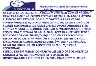 PROGRAMAS PÚBLICOS DE GENERACIÓN DE EMPLEO ENFOQUE DE GÉNERO  -  MERCOSUR -  PARAGUAY LA LEY CREA LA SECRETARIA DE LA MUJER (SM) CON LA MISIÓN DE INTRODUCIR LA PERSPECTIVA DE GÉNERO EN LAS POLÍTICAS PÚBLICAS DEL ESTADO. COMO ESTRATEGIA PARA CREAR CONDICIONES DE EQUIDAD PARA LA MUJER, LA SM EDITÓ DOS PLANES NACIONALES DE IGUALDAD DE OPORTUNIDADES Y EN EL II PLAN PARA EL PERIODO 2003-2007, INCORPORA OBJETIVOS COMO UNA CULTURA DE IGUALDAD, ACCESO A LOS RECURSOS ECONÓMICOS Y AL TRABAJO, EQUIDAD EN LA EDUCACIÓN,  SALUD INTEGRAL, UNA VIDA SIN VIOLENCIA, ENTRE OTROS.  EN EL ACCESO A LOS RECURSOS ECONÓMICOS Y AL TRABAJO, LA SM HA FIRMADO UN CONVENIO CON EL MJT PARA COORDINAR Y EJECUTAR EN FORMA CONJUNTA LAS MEDIDAS DE POLÍTICA LABORAL A FIN DE PROMOVER LA IGUALDAD DE  OPORTUNIDADES Y DE TRATO ENTRE HOMBRES Y MUJERES. 