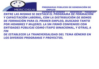 PROGRAMAS PÚBLICOS DE GENERACIÓN DE EMPLEO ENFOQUE DE GÉNERO  -  MERCOSUR -  PARAGUAY ENTRE LAS MISMAS SE DESTACA EL PROGRAMA DE FORMACIÓN Y CAPACITACIÓN LABORAL, CON LA DISTRIBUCIÓN DE BONOS DE FORMACIÓN PARA EL PRIMER EMPLEO, BUSCADO TANTO POR HOMBRES Y MUJERES. LA SM FIRMÓ CONVENIOS CON ENTIDADES PÚBLICAS COMO ITAIPÚ BINACIONAL, Y OTRAS, A FIN DE ESTABLECER LA TRANSVERSALIDAD DEL TEMA GÉNERO EN LOS DIVERSOS PROGRAMAS Y PROYECTOS. 