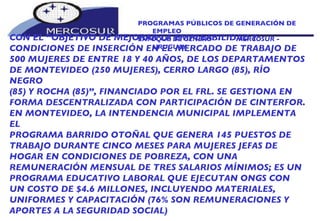PROGRAMAS PÚBLICOS DE GENERACIÓN DE EMPLEO ENFOQUE DE GÉNERO  -  MERCOSUR -  URUGUAY CON EL “OBJETIVO DE MEJORAR LA EMPLEABILIDAD Y CONDICIONES DE INSERCIÓN EN EL MERCADO DE TRABAJO DE 500 MUJERES DE ENTRE 18 Y 40 AÑOS, DE LOS DEPARTAMENTOS DE MONTEVIDEO (250 MUJERES), CERRO LARGO (85), RÍO NEGRO (85) Y ROCHA (85)”, FINANCIADO POR EL FRL. SE GESTIONA EN FORMA DESCENTRALIZADA CON PARTICIPACIÓN DE CINTERFOR.  EN MONTEVIDEO, LA INTENDENCIA MUNICIPAL IMPLEMENTA EL PROGRAMA BARRIDO OTOÑAL QUE GENERA 145 PUESTOS DE TRABAJO DURANTE CINCO MESES PARA MUJERES JEFAS DE HOGAR EN CONDICIONES DE POBREZA, CON UNA REMUNERACIÓN MENSUAL DE TRES SALARIOS MÍNIMOS; ES UN PROGRAMA EDUCATIVO LABORAL QUE EJECUTAN ONGS CON UN COSTO DE $4.6 MILLONES, INCLUYENDO MATERIALES, UNIFORMES Y CAPACITACIÓN (76% SON REMUNERACIONES Y APORTES A LA SEGURIDAD SOCIAL) 