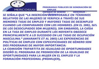 PROGRAMAS PÚBLICOS DE GENERACIÓN DE EMPLEO ENFOQUE DE GÉNERO  -  MERCOSUR -  URUGUAY SE SEÑALA QUE “LA INSERCIÓN DESFAVORABLE EN TÉRMINOS  RELATIVOS DE LAS MUJERES SE VERIFICA A TRAVÉS DE SUS MENORES TASAS DE EMPLEO Y MAYORES TASAS DE DESEMPLEO CUANDO LAS COMPARAMOS CON LOS HOMBRES. (EN EL 2002, 56% DE LOS DESOCUPADOS SON MUJERES). SIN EMBARGO, LA CAÍDA EN LA TASA DE EMPLEO DURANTE LOS NOVENTA OBEDECE PRINCIPALMENTE A LO SUCEDIDO EN LAS TASAS DE OCUPACIÓN MASCULINA.” (AMARANTE ET AL 2003) LAS EXPERIENCIAS DE POLÍTICAS DE EMPLEO CON ESPECIFICIDADES DE GÉNERO SON DOS PROGRAMAS DE MAYOR IMPORTANCIA:  LA COMISIÓN TRIPARTITA DE IGUALDAD DE OPORTUNIDADES DISEÑÓ EL PROGRAMA DE PROMOCIÓN DE LA IGUALDAD DE OPORTUNIDADES PARA LA MUJER EN EL EMPLEO Y LA FORMACIÓN PROFESIONAL (PROMUJER),  