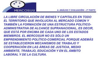 LA LIBRE CIRCULACIÓN DE BIENES Y CAPITALES EN TODO EL TERRITORIO QUE INVOLUCRA AL MERCADO COMÚN Y TAMBIÉN LA FORMACIÓN DE UNA ESTRUCTURA POLÍTICO- ADMINISTRATIVA DE ALCANCE SUPRANACIONAL, ES DECIR, QUE ESTÁ POR ENCIMA DE CADA UNO DE LOS ESTADOS MIEMBROS. EL MERCOSUR NO ES SÓLO UN EMPRENDIMIENTO POLÍTICO-COMERCIAL PORQUE ADEMÁS SE ESTABLECIERON MECANISMOS DE TRABAJO Y COOPERACIÓN EN LAS ÁREAS DE JUSTICIA, MEDIO AMBIENTE, TRABAJO, EDUCACIÓN Y EN EL ÁMBITO LABORAL Y DE LA CULTURA.  4. ANÁLISIS Y EVALUACIÓN – 3º PARTE 