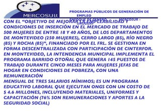 PROGRAMAS PÚBLICOS DE GENERACIÓN DE EMPLEO ENFOQUE DE GÉNERO  -  MERCOSUR -  URUGUAY CON EL “OBJETIVO DE MEJORAR LA EMPLEABILIDAD Y CONDICIONES DE INSERCIÓN EN EL MERCADO DE TRABAJO DE 500 MUJERES DE ENTRE 18 Y 40 AÑOS, DE LOS DEPARTAMENTOS DE MONTEVIDEO (250 MUJERES), CERRO LARGO (85), RÍO NEGRO (85) Y ROCHA (85)”, FINANCIADO POR EL FRL. SE GESTIONA EN FORMA DESCENTRALIZADA CON PARTICIPACIÓN DE CINTERFOR. EN MONTEVIDEO, LA INTENDENCIA MUNICIPAL IMPLEMENTA EL PROGRAMA BARRIDO OTOÑAL QUE GENERA 145 PUESTOS DE TRABAJO DURANTE CINCO MESES PARA MUJERES JEFAS DE HOGAR EN CONDICIONES DE POBREZA, CON UNA REMUNERACIÓN MENSUAL DE TRES SALARIOS MÍNIMOS; ES UN PROGRAMA EDUCATIVO LABORAL QUE EJECUTAN ONGS CON UN COSTO DE $ 4.6 MILLONES, INCLUYENDO MATERIALES, UNIFORMES Y CAPACITACIÓN (76% SON REMUNERACIONES Y APORTES A LA SEGURIDAD SOCIAL) 