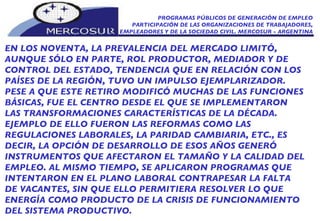 PROGRAMAS PÚBLICOS DE GENERACIÓN DE EMPLEO PARTICIPACIÓN DE LAS ORGANIZACIONES DE TRABAJADORES, EMPLEADORES Y DE LA SOCIEDAD CIVIL. MERCOSUR - ARGENTINA EN LOS NOVENTA, LA PREVALENCIA DEL MERCADO LIMITÓ, AUNQUE SÓLO EN PARTE, ROL PRODUCTOR, MEDIADOR Y DE CONTROL DEL ESTADO, TENDENCIA QUE EN RELACIÓN CON LOS PAÍSES DE LA REGIÓN, TUVO UN IMPULSO EJEMPLARIZADOR. PESE A QUE ESTE RETIRO MODIFICÓ MUCHAS DE LAS FUNCIONES BÁSICAS, FUE EL CENTRO DESDE EL QUE SE IMPLEMENTARON LAS TRANSFORMACIONES CARACTERÍSTICAS DE LA DÉCADA. EJEMPLO DE ELLO FUERON LAS REFORMAS COMO LAS REGULACIONES LABORALES, LA PARIDAD CAMBIARIA, ETC., ES DECIR, LA OPCIÓN DE DESARROLLO DE ESOS AÑOS GENERÓ INSTRUMENTOS QUE AFECTARON EL TAMAÑO Y LA CALIDAD DEL EMPLEO. AL MISMO TIEMPO, SE APLICARON PROGRAMAS QUE INTENTARON EN EL PLANO LABORAL CONTRAPESAR LA FALTA DE VACANTES, SIN QUE ELLO PERMITIERA RESOLVER LO QUE ENERGÍA COMO PRODUCTO DE LA CRISIS DE FUNCIONAMIENTO DEL SISTEMA PRODUCTIVO. 