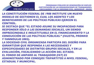PROGRAMAS PÚBLICOS DE GENERACIÓN DE EMPLEO  PARTICIPACIÓN DE LAS ORGANIZACIONES DE TRABAJADORES, EMPLEADORES Y DE LA SOCIEDAD CIVIL. MERCOSUR - BRASIL LA CONSTITUCIÓN FEDERAL DE 1988 INSTITUYE UN NUEVO MODELO DE GESTIONEN EL CUAL LOS AGENTES Y LOS BENEFICIARIOS DE LAS POLÍTICAS PÚBLICAS EJERCEN EL CONTROL.  SE DESTACA QUE “EL ESTADO ASUME SU INCAPACIDAD PARA RESPONDER SÓLO A LAS DEMANDAS SOCIALES, UN SIENDO IMPRESCINDIBLE E INSUSTITUIBLE EN EL FINANCIAMIENTO Y LA CONDUCCIÓN DE LAS POLÍTICAS PÚBLICAS.” (FAUSTO, PRONKO Y YANNOULAS 2003).  LA SOCIEDAD CIVIL ORGANIZADA PARTICIPA DEL DISEÑO PARA GARANTIZAR QUE RESPONDA A LAS NECESIDADES Y ESPECIFICIDADES DE DISTINTOS GRUPOS SOCIALES, Y EN LA EVALUACIÓN, FISCALIZANDO LA ACCIÓN DEL ESTADO.  EL FONDO DE AMPARO AL TRABAJADOR (FAT) ES ADMINISTRADO POR CONSEJOS TRIPARTITOS A NIVEL FEDERAL, ESTADUAL Y MUNICIPAL.  