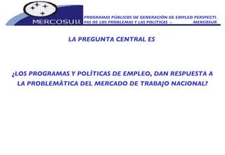 PROGRAMAS PÚBLICOS DE GENERACIÓN DE EMPLEO PERSPECTI_ VAS DE LOS PROBLEMAS Y LAS POLÍTICAS  -  MERCOSUR LA PREGUNTA CENTRAL ES  ¿LOS PROGRAMAS Y POLÍTICAS DE EMPLEO, DAN RESPUESTA A LA PROBLEMÁTICA DEL MERCADO DE TRABAJO NACIONAL? 