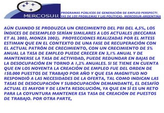 PROGRAMAS PÚBLICOS DE GENERACIÓN DE EMPLEO PERSPECTI_ VAS DE LOS PROBLEMAS Y LAS POLÍTICAS- MERCOSUR-ARGENTINA AÚN CUANDO SE PRODUZCA UN CRECIMIENTO DEL PBI DEL 4,5%, LOS  ÍNDICES DE DESEMPLEO SERÍAN SIMILARES A LOS ACTUALES (BECCARIA ET AL 2003, MONZA 2002).  PROYECCIONES REALIZADAS POR EL MTESS ESTIMAN QUE EN EL CONTEXTO DE UNA FASE DE RECUPERACIÓN CON EL ACTUAL PATRÓN DE CRECIMIENTO, CON UN CRECIMIENTO DE 5% ANUAL LA TASA DE EMPLEO PUEDE CRECER EN 3,1% ANUAL Y DE MANTENERSE LA TASA DE ACTIVIDAD, PUEDE REDUNDAR EN BAJAS DE LA DESOCUPACIÓN EN TORNO A 1,2% ANUALES. SI SE TIENE EN CUENTA QUE EN LOS NOVENTA LA CREACIÓN DE EMPLEO FUE DEL ORDEN DE 150.000 PUESTOS DE TRABAJO POR AÑO Y QUE ESA MAGNITUD NO RESPONDIÓ A LAS NECESIDADES DE LA OFERTA, TAL COMO INDICAN LAS TASAS DE DESOCUPACIÓN Y SUBOCUPACIÓN DEMANDANTE, EL DESAFÍO ACTUAL ES MAYOR Y DE LENTA RESOLUCIÓN, YA QUE EN SÍ ES UN RETO PARA LA COYUNTURA MANTENER ESA TASA DE CREACIÓN DE PUESTOS DE TRABAJO. POR OTRA PARTE,  