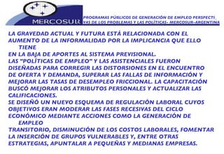 PROGRAMAS PÚBLICOS DE GENERACIÓN DE EMPLEO PERSPECTI_ VAS DE LOS PROBLEMAS Y LAS POLÍTICAS- MERCOSUR-ARGENTINA LA GRAVEDAD ACTUAL Y FUTURA ESTÁ RELACIONADA CON EL AUMENTO DE LA INFORMALIDAD POR LA IMPLICANCIA QUE ELLO TIENE EN LA BAJA DE APORTES AL SISTEMA PREVISIONAL.  LAS "POLÍTICAS DE EMPLEO" Y LAS ASISTENCIALES FUERON DISEÑADAS PARA CORREGIR LAS DISTORSIONES EN EL ENCUENTRO DE OFERTA Y DEMANDA, SUPERAR LAS FALLAS DE INFORMACIÓN Y MEJORAR LAS TASAS DE DESEMPLEO FRICCIONAL. LA CAPACITACIÓN BUSCÓ MEJORAR LOS ATRIBUTOS PERSONALES Y ACTUALIZAR LAS CALIFICACIONES.  SE DISEÑÓ UN NUEVO ESQUEMA DE REGULACIÓN LABORAL CUYOS OBJETIVOS ERAN MODERAR LAS FASES RECESIVAS DEL CICLO ECONÓMICO MEDIANTE ACCIONES COMO LA GENERACIÓN DE EMPLEO TRANSITORIO, DISMINUCIÓN DE LOS COSTOS LABORALES, FOMENTAR LA INSERCIÓN DE GRUPOS VULNERABLES Y, ENTRE OTRAS ESTRATEGIAS, APUNTALAR A PEQUEÑAS Y MEDIANAS EMPRESAS.  