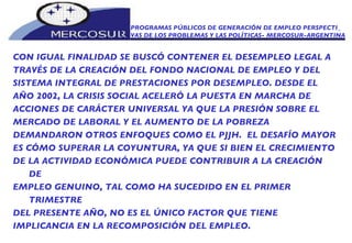 PROGRAMAS PÚBLICOS DE GENERACIÓN DE EMPLEO PERSPECTI_ VAS DE LOS PROBLEMAS Y LAS POLÍTICAS- MERCOSUR-ARGENTINA CON IGUAL FINALIDAD SE BUSCÓ CONTENER EL DESEMPLEO LEGAL A TRAVÉS DE LA CREACIÓN DEL FONDO NACIONAL DE EMPLEO Y DEL SISTEMA INTEGRAL DE PRESTACIONES POR DESEMPLEO. DESDE EL AÑO 2002, LA CRISIS SOCIAL ACELERÓ LA PUESTA EN MARCHA DE ACCIONES DE CARÁCTER UNIVERSAL YA QUE LA PRESIÓN SOBRE EL MERCADO DE LABORAL Y EL AUMENTO DE LA POBREZA DEMANDARON OTROS ENFOQUES COMO EL PJJH.  EL DESAFÍO MAYOR ES CÓMO SUPERAR LA COYUNTURA, YA QUE SI BIEN EL CRECIMIENTO DE LA ACTIVIDAD ECONÓMICA PUEDE CONTRIBUIR A LA CREACIÓN DE EMPLEO GENUINO, TAL COMO HA SUCEDIDO EN EL PRIMER TRIMESTRE DEL PRESENTE AÑO, NO ES EL ÚNICO FACTOR QUE TIENE IMPLICANCIA EN LA RECOMPOSICIÓN DEL EMPLEO.  