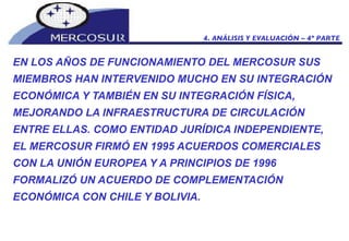 EN LOS AÑOS DE FUNCIONAMIENTO DEL MERCOSUR SUS MIEMBROS HAN INTERVENIDO MUCHO EN SU INTEGRACIÓN ECONÓMICA Y TAMBIÉN EN SU INTEGRACIÓN FÍSICA, MEJORANDO LA INFRAESTRUCTURA DE CIRCULACIÓN ENTRE ELLAS. COMO ENTIDAD JURÍDICA INDEPENDIENTE, EL MERCOSUR FIRMÓ EN 1995 ACUERDOS COMERCIALES CON LA UNIÓN EUROPEA Y A PRINCIPIOS DE 1996 FORMALIZÓ UN ACUERDO DE COMPLEMENTACIÓN ECONÓMICA CON CHILE Y BOLIVIA.  4. ANÁLISIS Y EVALUACIÓN – 4º PARTE 