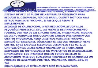 PROGRAMAS PÚBLICOS DE GENERACIÓN DE EMPLEO PERSPECTI_ VAS DE LOS PROBLEMAS Y LAS POLÍTICAS  -  MERCOSUR - BRASIL EL GRAN AVANCE FUE, EN MENOS DE 10 AÑOS, ESTRUCTURAR UN SISTEMA DE PE´S. SE PUEDE RELATIVIZAR SU RELEVANCIA PARA REDUCIR EL DESEMPLEO, PERO EL BRASIL CUENTA HOY CON UNA ESTRUCTURA INSTITUCIONAL ESTABLE QUE PERMITE IMPLEMENTAR ACCIONES DE CALIFICACIÓN, INTERMEDIACIÓN, AYUDA A LOS PEQUEÑOS PROYECTOS, ETC. LAS FUENTES DE FINANCIAMIENTO FUERON, DENTRO DE LAS CIRCUNSTANCIAS, PRESERVADAS. MUCHAS DE LAS AUTORIDADES QUE OCUPARAN CARGOS DISCREPABAN CON CIERTOS PROGRAMAS, PERO LA ESTRUCTURA INSTITUCIONAL IMPIDIÓ ALTERACIONES. LÓGICAMENTE, ESA CONTINUIDAD TIENE COSTOS. EN EL CASO DEL SEGURO DE DESEMPLEO Y EL FGTS, LA UNIFICACIÓN DE LA ASISTENCIA FINANCIERA AL TRABAJADOR DESPEDIDO SIN JUSTA CAUSA ES UN IMPERATIVO DE RACIONALIDAD. SIN EMBARGO, LOS INTERESES QUE EN TORNO DE ELLOS SE AGRUPARON HACE QUE CUALQUIER PROPUESTA DE CAMBIO SEA UN PROCESO DE INGENIERÍA POLÍTICA, FINANCIERA, SOCIAL, ETC. DE TAL COMPLEJIDAD QUE DIFÍCILMENTE SERÁ IMPLEMENTADA. 