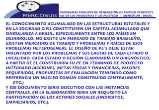 PROGRAMAS PÚBLICOS DE GENERACIÓN DE EMPLEO PERSPECTI_ VAS DE LOS PROBLEMAS Y LAS POLÍTICAS  -  MERCOSUR - BRASIL EL CONOCIMIENTO ACUMULADO EN LAS ESTRUCTURAS ESTATALES Y EN LA SOCIEDAD CIVIL CONSTITUYEN UN CAPITAL ACUMULADO QUE SINGULARIZA A BRASIL, ESPECIALMENTE ENTRE LOS PAÍSES EN DESARROLLO. NO EXISTE UN MERCADO DE TRABAJO BRASILEÑO, EXISTEN MERCADOS DE TRABAJO Y PROBLEMAS Y RAÍCES DE ESOS PROBLEMAS HETEROGÉNEAS. EL DISEÑO DE PE´S DEBE ESTAR  ORIENTADO POR LOS PROBLEMAS Y SUS CAUSAS DE CADA ESTADO O LOCALIDAD. CADA ESTADO O REGIÓN ELABORARÍA UN DIAGNÓSTICO, A PARTIR DE ÉL CONSTRUIRÍA SU PE EN TÉRMINOS DE PROYECTO INTEGRADO (ACCIONES, METAS FÍSICAS Y FINANCIERAS, VALORES REQUERIDOS, PROPUESTAS DE EVALUACIÓN TENIENDO COMO REFERENCIA UN NÚCLEO COMÚN CONSTRUIDO CENTRALMENTE, ETC.) Y ESE DOCUMENTO SERIA DISCUTIDO CON LAS INSTANCIAS CENTRALES. EN LA ELABORACIÓN SERIA UN REQUISITO LA PARTICIPACIÓN DE LOS ACTORES SOCIALES (SINDICATOS, EMPRESARIOS, ETC.).  