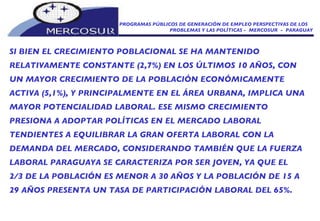 PROGRAMAS PÚBLICOS DE GENERACIÓN DE EMPLEO PERSPECTIVAS DE LOS PROBLEMAS Y LAS POLÍTICAS -  MERCOSUR  -  PARAGUAY SI BIEN EL CRECIMIENTO POBLACIONAL SE HA MANTENIDO RELATIVAMENTE CONSTANTE (2,7%) EN LOS ÚLTIMOS 10 AÑOS, CON UN MAYOR CRECIMIENTO DE LA POBLACIÓN ECONÓMICAMENTE ACTIVA (5,1%), Y PRINCIPALMENTE EN EL ÁREA URBANA, IMPLICA UNA MAYOR POTENCIALIDAD LABORAL. ESE MISMO CRECIMIENTO PRESIONA A ADOPTAR POLÍTICAS EN EL MERCADO LABORAL TENDIENTES A EQUILIBRAR LA GRAN OFERTA LABORAL CON LA DEMANDA DEL MERCADO, CONSIDERANDO TAMBIÉN QUE LA FUERZA LABORAL PARAGUAYA SE CARACTERIZA POR SER JOVEN, YA QUE EL 2/3 DE LA POBLACIÓN ES MENOR A 30 AÑOS Y LA POBLACIÓN DE 15 A 29 AÑOS PRESENTA UN TASA DE PARTICIPACIÓN LABORAL DEL 65%. 