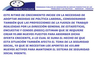 PROGRAMAS PÚBLICOS DE GENERACIÓN DE EMPLEO PERSPECTIVAS DE LOS PROBLEMAS Y LAS POLÍTICAS  -  MERCOSUR  - PARAGUAY ESTE RITMO DE CRECIMIENTO INCIDE EN LA NECESIDAD DE ADOPTAR MEDIDAS DE POLÍTICA LABORAL, CONSIDERANDO TAMBIÉN QUE LAS PROYECCIONES DE LA FUERZA DE TRABAJO REALIZADAS POR LA DIRECCIÓN GENERAL DE ESTADÍSTICAS, ENCUESTAS Y CENSOS (DGEEC) ESTIMAN QUE SE REQUIERE CREAR 95.000 NUEVOS PUESTOS PARA ABSORBER DICHA OFERTA CRECIENTE, A LO CUAL SE SUMA EL HECHO DE QUE ESTA SITUACIÓN TAMBIÉN AFECTA EL TEMA DE LA SEGURIDAD SOCIAL, YA QUE SE NECESITAN LOS APORTES DE 435.000 NUEVOS ACTIVOS PARA MANTENER EL SISTEMA DE SEGURIDAD SOCIAL VIGENTE. 