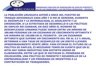 PROGRAMAS PÚBLICOS DE GENERACIÓN DE EMPLEO PERSPECTI_ VAS DE LOS PROBLEMAS Y LAS POLÍTICAS-MERCOSUR - URUGUAY LA POBLACIÓN URUGUAYA ASPIRÓ A ONCE MIL PUESTOS DE  TRABAJO ADICIONALES CADA AÑO Y SI NO SE GENERAN, AUMENTA EL DESEMPLEO Y LA INFORMALIDAD, EL DESALIENTO Y LA  EMIGRACIÓN. SI LA ESTRATEGIA DE DESARROLLO O LAS POLÍTICAS DE EMPLEO NO CAMBIAN, EN DIEZ AÑOS EL NÚMERO DE DESEMPLEADOS URBANOS PUEDE VARIAR ENTRE UN MÍNIMO DE 200.000 PERSONAS EN UN ESCENARIO DE CRECIMIENTO OPTIMISTA Y UN MÁXIMO DE 250.000 EN EL PESIMISTA . EN UN ESCENARIO OPTIMISTA QUE SUPONE UN CRECIMIENTO DEL PBI AL 3.5 % ANUAL, RETORNAR A UNA TASAS DE DESEMPLEO DE UN DÍGITO LLEVARÍA APROXIMADAMENTE VEINTE AÑOS. PARA ESTIMAR EL FUTURO DE LA POLÍTICA DE EMPLEO, ES NECESARIO TENER EN CUENTA QUE EN EL MTSS HAY VARIAS INICIATIVAS CON DISTINTO GRADO DE ELABORACIÓN, ENTRE LAS QUE SE DESTACAN EL PROGRAMA DE COLOCACIÓN, UNA POLÍTICA DE FOMENTO Y DESARROLLO DE LA EMPRESARIALIDAD Y UN PROGRAMA DE INCENTIVOS A LA CONTRATACIÓN DE TRABAJADORES.  