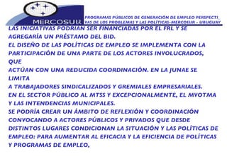PROGRAMAS PÚBLICOS DE GENERACIÓN DE EMPLEO PERSPECTI_ VAS DE LOS PROBLEMAS Y LAS POLÍTICAS-MERCOSUR - URUGUAY LAS INICIATIVAS PODRÍAN SER FINANCIADAS POR EL FRL Y SE  AGREGARÍA UN PRÉSTAMO DEL BID. EL DISEÑO DE LAS POLÍTICAS DE EMPLEO SE IMPLEMENTA CON LA PARTICIPACIÓN DE UNA PARTE DE LOS ACTORES INVOLUCRADOS, QUE ACTÚAN CON UNA REDUCIDA COORDINACIÓN. EN LA JUNAE SE LIMITA A TRABAJADORES SINDICALIZADOS Y GREMIALES EMPRESARIALES. EN EL SECTOR PÚBLICO AL MTSS Y EXCEPCIONALMENTE, EL MVOTMA Y LAS INTENDENCIAS MUNICIPALES.  SE PODRÍA CREAR UN ÁMBITO DE REFLEXIÓN Y COORDINACIÓN CONVOCANDO A ACTORES PÚBLICOS Y PRIVADOS QUE DESDE DISTINTOS LUGARES CONDICIONAN LA SITUACIÓN Y LAS POLÍTICAS DE EMPLEO: PARA AUMENTAR AL EFICACIA Y LA EFICIENCIA DE POLÍTICAS Y PROGRAMAS DE EMPLEO, 