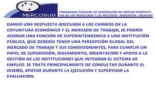 PROGRAMAS PÚBLICOS DE GENERACIÓN DE EMPLEO PERSPECTI_ VAS DE LOS PROBLEMAS Y LAS POLÍTICAS- MERCOSUR- URUGUAY DANDO UNA RESPUESTA ADECUADA A LOS CAMBIOS EN LA COYUNTURA ECONÓMICA Y EL MERCADO DE TRABAJO, SE PODRÍA ASIGNAR UNA FUNCIÓN DE SUPERINTENDENCIA A UNA INSTITUCIÓN PÚBLICA, QUE DEBERÍA TENER UNA PERCEPCIÓN GLOBAL DEL MERCADO DE TRABAJO Y SUS CONDICIONANTES, PARA CUMPLIR UN PAPEL DE SUPERVISIÓN, SEGUIMIENTO, ORIENTACIÓN Y APOYO A LA GESTIÓN DE LAS INSTITUCIONES QUE INTEGRAN EL SISTEMA DE EMPLEO. SE TRATA PRINCIPALMENTE DE CONSULTAR DURANTE EL DISEÑO, APOYAR DURANTE LA EJECUCIÓN Y SUPERVISAR LA EVALUACIÓN. 