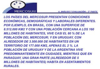 LOS PAÍSES DEL MERCOSUR PRESENTAN CONDICIONES ECONÓMICAS, DEMOGRÁFICAS Y LABORALES DIFERENTES. POR EJEMPLO, EN BRASIL, CON UNA SUPERFICIE DE 8.512.000 KM2 Y CON UNA POBLACIÓN CERCANA A LOS 160 MILLONES DE HABITANTES, VIVE CASI EL 80 % DE LA POBLACIÓN DEL MERCOSUR; Y EN URUGUAY, CON ALREDEDOR DE 3.500.000 DE HABITANTES EN UN TERRITORIO DE 177.000 KM2, APENAS EL 2 %. LA POBLACIÓN DE URUGUAY Y DE LA ARGENTINA VIVE PREDOMINANTEMENTE EN CIUDADES, MIENTRAS QUE EN PARAGUAY, UNA GRAN PARTE (ALREDEDOR DE 5 MILLONES DE HABITANTES) HABITA EN ASENTAMIENTOS RURALES. 4. ANÁLISIS Y EVALUACIÓN – 5º PARTE 