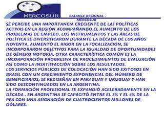 BALANCE REGIONAL -  MERCOSUR SE PERCIBE UNA IMPORTANCIA CRECIENTE DE LAS POLÍTICAS ACTIVAS EN LA REGIÓN ACOMPAÑANDO EL AUMENTO DE LOS PROBLEMAS DE EMPLEO. LOS INSTRUMENTOS Y LAS ÁREAS DE POLÍTICA SE DIVERSIFICARON DURANTE LA DÉCADA DE LOS AÑOS NOVENTA, AUMENTÓ EL RIGOR EN LA FOCALIZACIÓN, SE INCORPORARON OBJETIVOS PARA LA IGUALDAD DE OPORTUNIDADES DE GÉNERO NOTORIA. OTRA CARACTERÍSTICA COMÚN ES LA INCORPORACIÓN PROGRESIVA DE PROCEDIMIENTOS DE EVALUACIÓN ASÍ COMO LA INSATISFACCIÓN SOBRE LOS RESULTADOS.  LOS SERVICIOS PÚBLICOS DE COLOCACIÓN HAN SIDO EXITOSOS EN  BRASIL CON UN CRECIMIENTO EXPONENCIAL DEL NÚMERO DE BENEFICIARIOS; SE REDISEÑAN EN PARAGUAY Y URUGUAY Y HAN SIDO DESCONTINUADOS EN LA ARGENTINA.  LA FORMACIÓN PROFESIONAL SE EXPANDIÓ ACELERADAMENTE EN LA DÉCADA . EN ARGENTINA SE CAPACITÓ ENTRE EL 3% Y EL 4% DE LA PEA CON UNA ASIGNACIÓN DE CUATROCIENTOS MILLONES DE DÓLARES.  