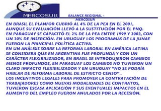 BALANCE REGIONAL -  MERCOSUR EN BRASIL EL PLANFOR CUBRIÓ AL 4% DE LA PEA EN EL 2001, AUNQUE SU EVALUACIÓN LLEVÓ A LA SUSTITUCIÓN POR EL PNQ. EN PARAGUAY SE CAPACITÓ EL 2% DE LA PEA ENTRE 1999 Y 2003, CON UN 30% DE INSERCIÓN. EN URUGUAY LOS PROGRAMAS DE LA JUNAE FUERON LA PRINCIPAL POLÍTICA ACTIVA. EN UN ANÁLISIS SOBRE LA REFORMA LABORAL EN AMÉRICA LATINA SE CONSIDERA QUE EN ARGENTINA FUE PROFUNDA Y CON UN CARÁCTER FLEXIBILIZADOR, EN BRASIL SE INTRODUJERON CAMBIOS MENOS PROFUNDOS, EN PARAGUAY LOS CAMBIOS NO TUVIERON UN CLARO IMPACTO FLEXIBILIZADOR Y EN URUGUAY “NO SE PODRÍA HABLAR DE REFORMA LABORAL DE ESTRICTO CENSO” .  LOS INCENTIVOS LEGALES PARA PROMOVER LA CONTRATACIÓN DE TRABAJADORES COMO NUEVAS MODALIDADES DE CONTRATOS, TUVIERON ESCASA APLICACIÓN Y SUS EVENTUALES IMPACTOS EN EL AUMENTO DEL EMPLEO FUERON ANULADOS POR LA RECESIÓN. 