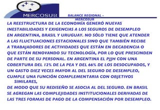BALANCE REGIONAL -  MERCOSUR LA REESTRUCTURA DE LA ECONOMÍA GENERÓ NUEVAS INESTABILIDADES Y EXIGENCIAS A LOS SEGUROS DE DESEMPLEO EN ARGENTINA, BRASIL Y URUGUAY. NO SÓLO TIENE QUE ATENDER A LAS FLUCTUACIONES ESTACIONALES SINO QUE TAMBIÉN RECIBE A TRABAJADORES DE ACTIVIDADES QUE ESTÁN EN DECADENCIA O QUE ESTÁN RENOVANDO SU TECNOLOGÍA, POR LO QUE PRESCINDEN DE PARTE DE SU PERSONAL. EN ARGENTINA EL PJJH CON UNA COBERTURA DEL 12% DE LA PEA Y DEL 66% DE LOS DESOCUPADOS, Y UN GASTO DIEZ VECES MAYOR AL DEL SEGURO DE DESEMPLEO, CUMPLE UNA FUNCIÓN COMPLEMENTARIA CON OBJETIVOS SIMILARES, DE MODO QUE SU REDISEÑO SE ASOCIA AL DEL SEGURO. EN BRASIL SE AGREGAN LAS COMPLEJIDADES INSTITUCIONALES DERIVADAS DE LAS TRES FORMAS DE PAGO DE LA COMPENSACIÓN POR DESEMPLEO. 