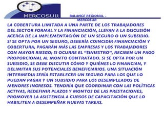 BALANCE REGIONAL -  MERCOSUR LA COBERTURA LIMITADA A UNA PARTE DE LOS TRABAJADORES DEL SECTOR FORMAL Y LA FINANCIACIÓN, LLEVAN A LA DISCUSIÓN ACERCA DE LA IMPLEMENTACIÓN DE UN SEGURO O UN SUBSIDIO.  SI SE OPTA POR UN SEGURO, DEBERÍA COINCIDIR FINANCIACIÓN Y COBERTURA, PAGARÁN MÁS LAS EMPRESAS Y LOS TRABAJADORES CON MAYOR RIESGO; SI OCURRE EL “SINIESTRO”, RECIBEN UN PAGO PROPORCIONAL AL MONTO CONTRATADO. SI SE OPTA POR UN SUBSIDIO, SE DEBE DISCUTIR CÓMO Y QUIÉNES LO FINANCIAN, Y DELIMITAR SUS POTENCIALES BENEFICIARIOS. UNA SITUACIÓN INTERMEDIA SERÍA ESTABLECER UN SEGURO PARA LOS QUE LO  PUEDAN PAGAR Y UN SUBSIDIO PARA LOS DESEMPLEADOS DE MENORES INGRESOS. TENDRÍA QUE COORDINAR CON LAS POLÍTICAS ACTIVAS, REDEFINIR PLAZOS Y MONTOS DE LAS PRESTACIONES, PROMOVER LA ASISTENCIA A CURSOS DE CAPACITACIÓN QUE LO HABILITEN A DESEMPEÑAR NUEVAS TAREAS. 