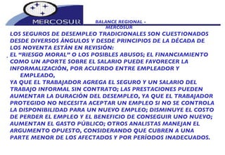 BALANCE REGIONAL -  MERCOSUR LOS SEGUROS DE DESEMPLEO TRADICIONALES SON CUESTIONADOS DESDE DIVERSOS ÁNGULOS Y DESDE PRINCIPIOS DE LA DÉCADA DE LOS NOVENTA ESTÁN EN REVISIÓN:   EL “RIESGO MORAL” O LOS POSIBLES ABUSOS; EL FINANCIAMIENTO COMO UN APORTE SOBRE EL SALARIO PUEDE FAVORECER LA INFORMALIZACIÓN, POR ACUERDO ENTRE EMPLEADOR Y EMPLEADO, YA QUE EL TRABAJADOR AGREGA EL SEGURO Y UN SALARIO DEL  TRABAJO INFORMAL SIN CONTRATO; LAS PRESTACIONES PUEDEN AUMENTAR LA DURACIÓN DEL DESEMPLEO, YA QUE EL TRABAJADOR PROTEGIDO NO NECESITA ACEPTAR UN EMPLEO SI NO SE CONTROLA LA DISPONIBILIDAD PARA UN NUEVO EMPLEO; DISMINUYE EL COSTO DE PERDER EL EMPLEO Y EL BENEFICIO DE CONSEGUIR UNO NUEVO; AUMENTAN EL GASTO PÚBLICO; OTROS ANALISTAS MANEJAN EL ARGUMENTO OPUESTO, CONSIDERANDO QUE CUBREN A UNA PARTE MENOR DE LOS AFECTADOS Y POR PERÍODOS INADECUADOS.  