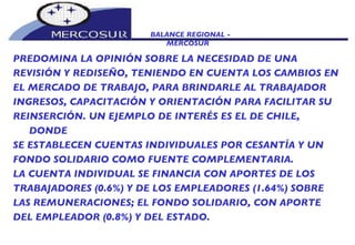 BALANCE REGIONAL -  MERCOSUR PREDOMINA LA OPINIÓN SOBRE LA NECESIDAD DE UNA  REVISIÓN Y REDISEÑO, TENIENDO EN CUENTA LOS CAMBIOS EN EL MERCADO DE TRABAJO, PARA BRINDARLE AL TRABAJADOR INGRESOS, CAPACITACIÓN Y ORIENTACIÓN PARA FACILITAR SU REINSERCIÓN. UN EJEMPLO DE INTERÉS ES EL DE CHILE, DONDE SE ESTABLECEN CUENTAS INDIVIDUALES POR CESANTÍA Y UN FONDO SOLIDARIO COMO FUENTE COMPLEMENTARIA.  LA CUENTA INDIVIDUAL SE FINANCIA CON APORTES DE LOS TRABAJADORES (0.6%) Y DE LOS EMPLEADORES (1.64%) SOBRE LAS REMUNERACIONES; EL FONDO SOLIDARIO, CON APORTE DEL EMPLEADOR (0.8%) Y DEL ESTADO.  
