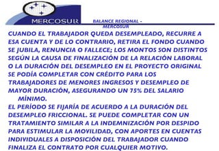 BALANCE REGIONAL -  MERCOSUR CUANDO EL TRABAJADOR QUEDA DESEMPLEADO, RECURRE A  ESA CUENTA Y DE LO CONTRARIO, RETIRA EL FONDO CUANDO SE JUBILA, RENUNCIA O FALLECE; LOS MONTOS SON DISTINTOS SEGÚN LA CAUSA DE FINALIZACIÓN DE LA RELACIÓN LABORAL O LA DURACIÓN DEL DESEMPLEO EN EL PROYECTO ORIGINAL SE PODÍA COMPLETAR CON CRÉDITO PARA LOS TRABAJADORES DE MENORES INGRESOS Y DESEMPLEO DE MAYOR DURACIÓN, ASEGURANDO UN 75% DEL SALARIO MÍNIMO. EL PERÍODO SE FIJARÍA DE ACUERDO A LA DURACIÓN DEL DESEMPLEO FRICCIONAL. SE PUEDE COMPLETAR CON UN TRATAMIENTO SIMILAR A LA INDEMNIZACIÓN POR DESPIDO PARA ESTIMULAR LA MOVILIDAD, CON APORTES EN CUENTAS INDIVIDUALES A DISPOSICIÓN DEL TRABAJADOR CUANDO FINALIZA EL CONTRATO POR CUALQUIER MOTIVO. 