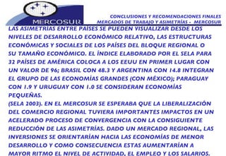 CONCLUSIONES Y RECOMENDACIONES FINALES MERCADOS DE TRABAJO Y ASIMETRÍAS -  MERCOSUR LAS ASIMETRÍAS ENTRE PAÍSES SE PUEDEN VISUALIZAR DESDE LOS NIVELES DE DESARROLLO ECONÓMICO RELATIVO, LAS ESTRUCTURAS ECONÓMICAS Y SOCIALES DE LOS PAÍSES DEL BLOQUE REGIONAL O SU TAMAÑO ECONÓMICO. EL ÍNDICE ELABORADO POR EL SELA PARA 32 PAÍSES DE AMÉRICA COLOCA A LOS EEUU EN PRIMER LUGAR CON UN VALOR DE 96; BRASIL CON 48.3 Y ARGENTINA CON 14.8 INTEGRAN EL GRUPO DE LAS ECONOMÍAS GRANDES (CON MÉXICO); PARAGUAY CON 1.9 Y URUGUAY CON 1.0 SE CONSIDERAN ECONOMÍAS PEQUEÑAS. (SELA 2003). EN EL MERCOSUR SE ESPERABA QUE LA LIBERALIZACIÓN DEL COMERCIO REGIONAL TUVIERA IMPORTANTES IMPACTOS EN UN ACELERADO PROCESO DE CONVERGENCIA CON LA CONSIGUIENTE REDUCCIÓN DE LAS ASIMETRÍAS. DADO UN MERCADO REGIONAL, LAS INVERSIONES SE ORIENTARÍAN HACIA LAS ECONOMÍAS DE MENOR DESARROLLO Y COMO CONSECUENCIA ESTAS AUMENTARÍAN A MAYOR RITMO EL NIVEL DE ACTIVIDAD, EL EMPLEO Y LOS SALARIOS. 