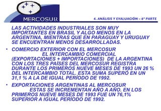 LAS ACTIVIDADES INDUSTRIALES SON MUY IMPORTANTES EN BRASIL Y ALGO MENOS EN LA ARGENTINA, MIENTRAS QUE EN PARAGUAY Y URUGUAY SE ENCUENTRAN MENOS DESARROLLADAS.  COMERCIO EXTERIOR CON EL MERCOSUR  EL INTERCAMBIO COMERCIAL (EXPORTACIONES + IMPORTACIONES)  DE LA ARGENTINA CON LOS TRES PAÍSES DEL MERCOSUR REGISTRA DURANTE LOS PRIMEROS NUEVE MESES DE 1993 UN 26 % DEL INTERCAMBIO TOTAL. ESTA SUMA SUPERÓ EN UN 31,1 % A LA DE IGUAL PERÍODO DE 1992. EXPORTACIONES ARGENTINAS AL MERCOSUR  ESTAS SE INCREMENTAN AÑO A AÑO. EN LOS PRIMEROS NUEVE MESES DE 1993 FUE UN 76,1% SUPERIOR A IGUAL PERÍODO DE 1992. 4. ANÁLISIS Y EVALUACIÓN – 6º PARTE 