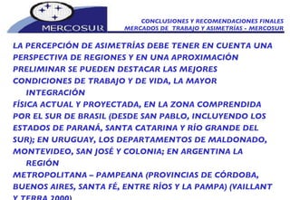 CONCLUSIONES Y RECOMENDACIONES FINALES MERCADOS DE  TRABAJO Y ASIMETRÍAS - MERCOSUR LA PERCEPCIÓN DE ASIMETRÍAS DEBE TENER EN CUENTA UNA PERSPECTIVA DE REGIONES Y EN UNA APROXIMACIÓN PRELIMINAR SE PUEDEN DESTACAR LAS MEJORES CONDICIONES DE TRABAJO Y DE VIDA, LA MAYOR INTEGRACIÓN FÍSICA ACTUAL Y PROYECTADA, EN LA ZONA COMPRENDIDA POR EL SUR DE BRASIL (DESDE SAN PABLO, INCLUYENDO LOS ESTADOS DE PARANÁ, SANTA CATARINA Y RÍO GRANDE DEL SUR); EN URUGUAY, LOS DEPARTAMENTOS DE MALDONADO, MONTEVIDEO, SAN JOSÉ Y COLONIA; EN ARGENTINA LA REGIÓN METROPOLITANA – PAMPEANA (PROVINCIAS DE CÓRDOBA, BUENOS AIRES, SANTA FÉ, ENTRE RÍOS Y LA PAMPA) (VAILLANT Y TERRA 2000) 