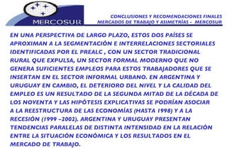 CONCLUSIONES Y RECOMENDACIONES FINALES MERCADOS DE TRABAJO Y ASIMETRÍAS -  MERCOSUR EN UNA PERSPECTIVA DE LARGO PLAZO, ESTOS DOS PAÍSES SE APROXIMAN A LA SEGMENTACIÓN E INTERRELACIONES SECTORIALES IDENTIFICADAS POR EL PREALC , CON UN SECTOR TRADICIONAL RURAL QUE EXPULSA, UN SECTOR FORMAL MODERNO QUE NO GENERA SUFICIENTES EMPLEOS PARA ESTOS TRABAJADORES QUE SE INSERTAN EN EL SECTOR INFORMAL URBANO. EN ARGENTINA Y URUGUAY EN CAMBIO, EL DETERIORO DEL NIVEL Y LA CALIDAD DEL EMPLEO ES UN RESULTADO DE LA SEGUNDA MITAD DE LA DÉCADA DE LOS NOVENTA Y LAS HIPÓTESIS EXPLICATIVAS SE PODRÍAN ASOCIAR A LA REESTRUCTURA DE LAS ECONOMÍAS (HASTA 1998) Y A LA RECESIÓN (1999 –2002). ARGENTINA Y URUGUAY PRESENTAN TENDENCIAS PARALELAS DE DISTINTA INTENSIDAD EN LA RELACIÓN ENTRE LA SITUACIÓN ECONÓMICA Y LOS RESULTADOS EN EL MERCADO DE TRABAJO.  