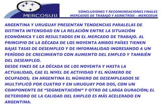 CONCLUSIONES Y RECOMENDACIONES FINALES MERCADOS DE TRABAJO Y ASIMETRÍAS - MERCOSUR ARGENTINA Y URUGUAY PRESENTAN TENDENCIAS PARALELAS DE DISTINTA INTENSIDAD EN LA RELACIÓN ENTRE LA SITUACIÓN ECONÓMICA Y LOS RESULTADOS EN EL MERCADO DE TRABAJO. AL PRINCIPIO DE LA DÉCADA DE LOS NOVENTA AMBOS PAÍSES TIENEN BAJAS TASAS DE DESEMPLEO Y DE INFORMALIDAD INGRESANDO A UN PERÍODO DE CRECIMIENTO CON AUMENTO DEL EMPLEO Y TAMBIÉN DEL DESEMPLEO.  DESDE FINES DE LA DÉCADA DE LOS NOVENTA Y HASTA LA ACTUALIDAD, CAE EL NIVEL DE ACTIVIDAD Y EL NÚMERO DE OCUPADOS;  EN ARGENTINA EL NÚMERO DE DESEMPLEADOS SE MULTIPLICÓ POR CUATRO Y EN URUGUAY POR DOS, CON UN COMPONENTE DE “SEGMENTACIÓN” Y OTRO DE LARGA DURACIÓN; EL DETERIORO DE LA CALIDAD DEL EMPLEO ES MÁS ACELERADO EN ARGENTINA. 
