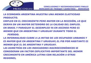 CONCLUSIONES Y RECOMENDACIONES FINALES  MERCADOS DE TRABAJO Y ASIMETRÍAS -  MERCOSUR LA ECONOMÍA ARGENTINA MUESTRA UNA MENOR ELASTICIDAD PRODUCTO.  EMPLEO EN EL CRECIMIENTO PERO MAYOR EN LA RECESIÓN, LO QUE DERIVA EN UN MAYOR DETERIORO DE LA CALIDAD DEL EMPLEO. EN BRASIL Y PARAGUAY EL DESEMPLEO VA EN ASCENSO PERO ES MENOR QUE EN ARGENTINA Y URUGUAY DURANTE TODO EL PERÍODO. LA INFORMALIDAD CUBRE A LA MITAD DE LOS OCUPADOS URBANOS Y ES MAYOR QUE EN ARGENTINA Y URUGUAY; EL PIB POR HABITANTE ES MENOR QUE EL DE ARGENTINA Y URUGUAY. LAS ASIMETRÍAS EN LOS INDICADORES MACROECONÓMICOS SE  CONSIDERAN UN FACTOR EXPLICATIVO IMPORTANTE DEL MENOR CRECIMIENTO EN AMÉRICA LATINA CON RELACIÓN A OTRAS REGIONES, 