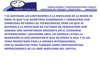 CONCLUSIONES Y RECOMENDACIONES FINALES  MERCADOS DE TRABAJO Y ASIMETRÍAS -  MERCOSUR Y SE DESTACAN LAS LIMITACIONES A LA MOVILIDAD DE LA MANO DE OBRA YA QUE “LAS ASIMETRÍAS ECONÓMICAS Y FINANCIERAS SON CONOCIDAS ASÍ COMO LAS TECNOLÓGICAS, PERO LAS QUE SE REFIEREN A LA MOVILIDAD DE FACTORES DE PRODUCCIÓN HAN GANADO UNA IMPORTANCIA CRECIENTE EN EL ESCENARIO INTERNACIONAL” (BAUMANN 2003). EN AMÉRICA LATINA LA MIGRACIÓN ES MÁS IMPORTANTE QUE EN ÁFRICA O ASIA, Y ES UN TEMA PRIORITARIO PARA LA AGENDA INTERNACIONAL.  POR SU MAGNITUD PERO TAMBIÉN COMO CONTRAPARTIDA IMPRESCINDIBLE DE LA LIBRE MOVILIDAD DEL CAPITAL. 