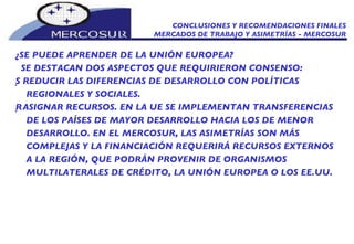 CONCLUSIONES Y RECOMENDACIONES FINALES MERCADOS DE TRABAJO Y ASIMETRÍAS - MERCOSUR ¿SE PUEDE APRENDER DE LA UNIÓN EUROPEA?  SE DESTACAN DOS ASPECTOS QUE REQUIRIERON CONSENSO:   REDUCIR LAS DIFERENCIAS DE DESARROLLO CON POLÍTICAS REGIONALES Y SOCIALES.   ASIGNAR RECURSOS. EN LA UE SE IMPLEMENTAN TRANSFERENCIAS DE LOS PAÍSES DE MAYOR DESARROLLO HACIA LOS DE MENOR DESARROLLO. EN EL MERCOSUR, LAS ASIMETRÍAS SON MÁS COMPLEJAS Y LA FINANCIACIÓN REQUERIRÁ RECURSOS EXTERNOS A LA REGIÓN, QUE PODRÁN PROVENIR DE ORGANISMOS MULTILATERALES DE CRÉDITO, LA UNIÓN EUROPEA O LOS EE.UU. 