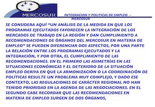 INTEGRACION Y POLITICAS DE EMPLEO  -  MERCOSUR SE CONSIDERA AQUÍ “UN ANÁLISIS DE LA MEDIDA EN QUE LOS PROGRAMAS EJECUTADOS FAVORECEN LA INTEGRACIÓN DE LOS MERCADOS DE TRABAJO EN LA REGIÓN Y DAN CUMPLIMIENTO A RECOMENDACIONES DE ÓRGANOS DEL MERCOSUR EN MATERIA DE EMPLEO” SE PUEDEN DIFERENCIAR DOS ASPECTOS, POR UNA PARTE LA RELACIÓN ENTRE LOS PROGRAMAS EJECUTADOS Y LA INTEGRACIÓN, Y POR OTRA, EL CUMPLIMIENTO DE LAS RECOMENDACIONES. EN EL PRIMERO LAS ASIMETRÍAS EN LAS SITUACIONES ECONÓMICAS Y EL DETERIORO DE LA SITUACIÓN EMPLEO DERIVA EN QUE LA ARMONIZACIÓN O LA COORDINACIÓN DE POLÍTICAS RESULTE UN PROBLEMA MUY COMPLEJO, Y DADO ESE CONTEXTO, LAS REGULACIONES DE CARÁCTER REGIONAL NO HAN TENIDO PRIORIDAD EN LA AGENDA DE LAS NEGOCIACIONES. EN EL SEGUNDO CABE RECORDAR QUE LAS RECOMENDACIONES EN MATERIA DE EMPLEO SURGEN DE DOS ÓRGANOS,  