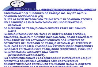 INTEGRACION Y POLITICAS DE EMPLEO  -  MERCOSUR LA COMISIÓN TÉCNICA NO.2 “EMPLEO, MIGRACIONES Y FORMACIÓN PROFESIONAL” DEL SUBGRUPO DE TRABAJO NO. 10 (SGT 10) Y LA COMISIÓN SOCIOLABORAL (CS). EL SGT 10 TIENE INTEGRACIÓN TRIPARTITA Y SU COMISIÓN TÉCNICA NO.2 PRIORIZÓ LA IMPLEMENTACIÓN DE UN OBSERVATORIO REGIONAL DE MERCADO DE TRABAJO COMO PRIMERA ETAPA DEL CAMINO HACIA LA ARMONIZACIÓN DE POLÍTICAS. EL OBSERVATORIO RECOPILA, ARMONIZA, ANALIZA Y DIFUNDE INFORMACIÓN; COMO PRINCIPALES RESULTADOS DE SUS ACTIVIDADES PUBLICÓ DOS INFORMES DE COYUNTURA DEL MERCADO DE TRABAJO REGIONAL (EL TERCERO SE PUBLICARÁ EN EL 2003), ELABORÓ UN ESTUDIO SOBRE MIGRACIONES LABORALES Y SITUACIÓN DEL TRABAJADOR FRONTERIZO, Y DIFUNDE LA INFORMACIÓN MEDIANTE UNA PÁGINA (WWW.OBSERVATORIO.NET). LAS RECOMENDACIONES Y LOS ACUERDOS SE CUMPLIERON, LO QUE PERMITIRÍA CONSIDERAR ACCIONES PARA FORTALECER EL OBSERVATORIO PARA CONTINUAR AVANZANDO HACIA EL OBJETIVO DE ARMONIZACIÓN DE LAS POLÍTICAS E INTEGRACIÓN DE LOS MERCADOS DE TRABAJO.  