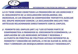 INTEGRACION Y POLITICAS DE EMPLEO  -  MERCOSUR LA CS TIENE COMO COMETIDOS LA PROMOCIÓN DE LOS DERECHOS Y EL SEGUIMIENTO DE LA DECLARACIÓN SOCIOLABORAL DEL  MERCOSUR, ES UN ÓRGANO DE COMPOSICIÓN TRIPARTITA AUXILIAR DEL GRUPO MERCADO COMÚN. LA DECLARACIÓN INCLUYE TRES ARTÍCULOS RELACIONADOS DIRECTAMENTE CON EL EMPLEO,   FOMENTO DEL EMPLEO (ART.14) “LOS ESTADOS PARTE SE  COMPROMETEN A PROMOVER EL CRECIMIENTO ECONÓMICO, LA AMPLIACIÓN DE LOS MERCADOS INTERNO Y REGIONAL Y LA PUESTA EN PRÁCTICA DE POLÍTICAS ACTIVAS REFERENTES AL FOMENTO Y CREACIÓN DE EMPLEO, A FIN DE ELEVAR EL NIVEL DE VIDA Y CORREGIR LOS DESEQUILIBRIOS SOCIALES Y REGIONALES”, 