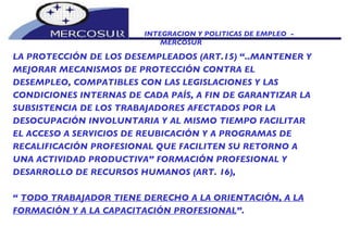 INTEGRACION Y POLITICAS DE EMPLEO  -  MERCOSUR LA PROTECCIÓN DE LOS DESEMPLEADOS (ART.15) “..MANTENER Y MEJORAR MECANISMOS DE PROTECCIÓN CONTRA EL DESEMPLEO, COMPATIBLES CON LAS LEGISLACIONES Y LAS CONDICIONES INTERNAS DE CADA PAÍS, A FIN DE GARANTIZAR LA SUBSISTENCIA DE LOS TRABAJADORES AFECTADOS POR LA DESOCUPACIÓN INVOLUNTARIA Y AL MISMO TIEMPO FACILITAR EL ACCESO A SERVICIOS DE REUBICACIÓN Y A PROGRAMAS DE  RECALIFICACIÓN PROFESIONAL QUE FACILITEN SU RETORNO A UNA ACTIVIDAD PRODUCTIVA” FORMACIÓN PROFESIONAL Y DESARROLLO DE RECURSOS HUMANOS (ART. 16),  “  TODO TRABAJADOR TIENE DERECHO A LA ORIENTACIÓN, A LA FORMACIÓN Y A LA CAPACITACIÓN PROFESIONAL ”.   