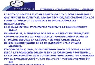 INTEGRACION Y POLITICAS DE EMPLEO  -  MERCOSUR LOS ESTADOS PARTES SE COMPROMETEN A ESTABLECER PROGRAMAS QUE TENGAN EN CUENTA EL CAMBIO TÉCNICO, ARTICULADOS CON LOS SERVICIOS PÚBLICOS DE EMPLEO Y DE PROTECCIÓN A LOS DESEMPLEADOS. EL SEGUIMIENTO SE IMPLEMENTA MEDIANTE LA CONSIDERACIÓN ANUAL DE MEMORIAS, ELABORADAS POR LOS MINISTERIOS DE TRABAJO EN CONSULTA CON LOS ACTORES SOCIALES, QUE INFORMAN SOBRE LA SITUACIÓN LABORAL EN GENERAL Y EN PARTICULAR, DE LOS DERECHOS CONTENIDOS EN LA DECLARACIÓN. EN LA PRIMER MEMORIA, ELABORADA EN EL 2001, SE PRIORIZARON CINCO DERECHOS Y ENTRE ELLOS, LA PROMOCIÓN DEL EMPLEO Y LA FORMACIÓN PROFESIONAL. LA RECOMENDACIÓN SOBRE FORMACIÓN PROFESIONAL FUE APROBADA POR EL GMC (RESOLUCIÓN 59/01 DEL 5/12/01) Y SOBRE PROMOCIÓN DEL EMPLEO EL GMC NO SE EXPIDIÓ. 