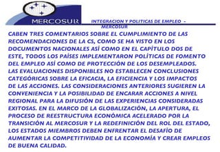 INTEGRACION Y POLITICAS DE EMPLEO  -  MERCOSUR CABEN TRES COMENTARIOS SOBRE EL CUMPLIMIENTO DE LAS  RECOMENDACIONES DE LA CS, COMO SE HA VISTO EN LOS DOCUMENTOS NACIONALES ASÍ COMO EN EL CAPÍTULO DOS DE ESTE, TODOS LOS PAÍSES IMPLEMENTARON POLÍTICAS DE FOMENTO DEL EMPLEO ASÍ COMO DE PROTECCIÓN DE LOS DESEMPLEADOS. LAS EVALUACIONES DISPONIBLES NO ESTABLECEN CONCLUSIONES CATEGÓRICAS SOBRE LA EFICACIA, LA EFICIENCIA Y LOS IMPACTOS DE LAS ACCIONES. LAS CONSIDERACIONES ANTERIORES SUGIEREN LA CONVENIENCIA Y LA POSIBILIDAD DE ENCARAR ACCIONES A NIVEL REGIONAL PARA LA DIFUSIÓN DE LAS EXPERIENCIAS CONSIDERADAS EXITOSAS. EN EL MARCO DE LA GLOBALIZACIÓN, LA APERTURA, EL PROCESO DE REESTRUCTURA ECONÓMICA ACELERADO POR LA TRANSICIÓN AL MERCOSUR Y LA REDEFINICIÓN DEL ROL DEL ESTADO, LOS ESTADOS MIEMBROS DEBEN ENFRENTAR EL DESAFÍO DE AUMENTAR LA COMPETITIVIDAD DE LA ECONOMÍA Y CREAR EMPLEOS DE BUENA CALIDAD. 