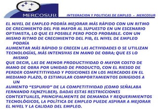 INTEGRACION Y POLITICAS DE EMPLEO  -  MERCOSUR EL NIVEL DE EMPLEO PODRÍA MEJORAR MÁS RÁPIDO CON UN RITMO DE CRECIMIENTO DEL PIB MAYOR AL SUPUESTO EN UN ESCENARIO OPTIMISTA, LO QUE ES POSIBLE PERO POCO PROBABLE. CON UN MISMO RITMO DE CRECIMIENTO DEL PIB, EL NIVEL DE EMPLEO PODRÍA AUMENTAR MÁS RÁPIDO SI CRECEN LAS ACTIVIDADES O SE UTILIZAN TECNOLOGÍAS, MÁS INTENSIVAS EN MANO DE OBRA; QUE ES LO MISMO QUE DECIR, LAS DE MENOR PRODUCTIVIDAD O MAYOR COSTO DE MANO DE OBRA POR UNIDAD DE PRODUCTO, CON EL RIESGO DE PERDER COMPETITIVIDAD Y POSICIONES EN LOS MERCADOS EN EL MEDIANO PLAZO, O ESTIMULAR COMPORTAMIENTOS DIRIGIDOS A UN AUMENTO “ESPURIO” DE LA COMPETITIVIDAD (COMO SEÑALABA FERNANDO FAJNZYLBER). DADAS ESTAS RESTRICCIONES CONTEXTUALES, PRINCIPALMENTE DE DEMANDA Y REQUERIMIENTOS TECNOLÓGICOS, LA POLÍTICA DE EMPLEO PUEDE ASPIRAR A MEJORAR EL NIVEL Y LA CALIDAD DEL EMPLEO.   