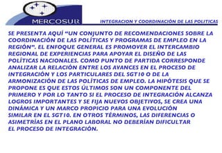 INTEGRACION Y COORDINACIÓN DE LAS POLITICAS  SE PRESENTA AQUÍ “UN CONJUNTO DE RECOMENDACIONES SOBRE LA COORDINACIÓN DE LAS POLÍTICAS Y PROGRAMAS DE EMPLEO EN LA REGIÓN”. EL ENFOQUE GENERAL ES PROMOVER EL INTERCAMBIO REGIONAL DE EXPERIENCIAS PARA APOYAR EL DISEÑO DE LAS POLÍTICAS NACIONALES. COMO PUNTO DE PARTIDA CORRESPONDE ANALIZAR LA RELACIÓN ENTRE LOS AVANCES EN EL PROCESO DE INTEGRACIÓN Y LOS PARTICULARES DEL SGT10 O DE LA ARMONIZACIÓN DE LAS POLÍTICAS DE EMPLEO. LA HIPÓTESIS QUE SE PROPONE ES QUE ESTOS ÚLTIMOS SON UN COMPONENTE DEL PRIMERO Y POR LO TANTO SI EL PROCESO DE INTEGRACIÓN ALCANZA LOGROS IMPORTANTES Y SE FIJA NUEVOS OBJETIVOS, SE CREA UNA DINÁMICA Y UN MARCO PROPICIO PARA UNA EVOLUCIÓN SIMILAR EN EL SGT10. EN OTROS TÉRMINOS, LAS DIFERENCIAS O ASIMETRÍAS EN EL PLANO LABORAL NO DEBERÍAN DIFICULTAR EL PROCESO DE INTEGRACIÓN. 