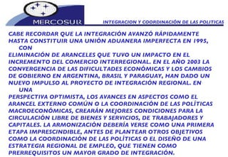 INTEGRACION Y COORDINACIÓN DE LAS POLITICAS CABE RECORDAR QUE LA INTEGRACIÓN AVANZÓ RÁPIDAMENTE HASTA CONSTITUIR UNA UNIÓN ADUANERA IMPERFECTA EN 1995, CON ELIMINACIÓN DE ARANCELES QUE TUVO UN IMPACTO EN EL INCREMENTO DEL COMERCIO INTERREGIONAL. EN EL AÑO 2003 LA CONVERGENCIA DE LAS DIFICULTADES ECONÓMICAS Y LOS CAMBIOS DE GOBIERNO EN ARGENTINA, BRASIL Y PARAGUAY, HAN DADO UN NUEVO IMPULSO AL PROYECTO DE INTEGRACIÓN REGIONAL. EN UNA PERSPECTIVA OPTIMISTA, LOS AVANCES EN ASPECTOS COMO EL ARANCEL EXTERNO COMÚN O LA COORDINACIÓN DE LAS POLÍTICAS MACROECONÓMICAS, CREARÁN MEJORES CONDICIONES PARA LA CIRCULACIÓN LIBRE DE BIENES Y SERVICIOS, DE TRABAJADORES Y CAPITALES. LA ARMONIZACIÓN DEBERÍA VERSE COMO UNA PRIMERA ETAPA IMPRESCINDIBLE, ANTES DE PLANTEAR OTROS OBJETIVOS COMO LA COORDINACIÓN DE LAS POLÍTICAS O EL DISEÑO DE UNA ESTRATEGIA REGIONAL DE EMPLEO, QUE TIENEN COMO  PRERREQUISITOS UN MAYOR GRADO DE INTEGRACIÓN.  