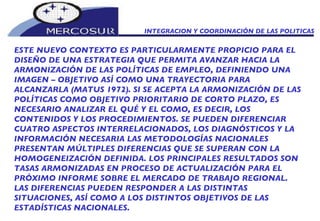INTEGRACION Y COORDINACIÓN DE LAS POLITICAS ESTE NUEVO CONTEXTO ES PARTICULARMENTE PROPICIO PARA EL DISEÑO DE UNA ESTRATEGIA QUE PERMITA AVANZAR HACIA LA ARMONIZACIÓN DE LAS POLÍTICAS DE EMPLEO, DEFINIENDO UNA IMAGEN – OBJETIVO ASÍ COMO UNA TRAYECTORIA PARA ALCANZARLA (MATUS 1972). SI SE ACEPTA LA ARMONIZACIÓN DE LAS POLÍTICAS COMO OBJETIVO PRIORITARIO DE CORTO PLAZO, ES NECESARIO ANALIZAR EL QUÉ Y EL COMO, ES DECIR, LOS CONTENIDOS Y LOS PROCEDIMIENTOS. SE PUEDEN DIFERENCIAR CUATRO ASPECTOS INTERRELACIONADOS, LOS DIAGNÓSTICOS Y LA INFORMACIÓN NECESARIA LAS METODOLOGÍAS NACIONALES PRESENTAN MÚLTIPLES DIFERENCIAS QUE SE SUPERAN CON LA HOMOGENEIZACIÓN DEFINIDA. LOS PRINCIPALES RESULTADOS SON TASAS ARMONIZADAS EN PROCESO DE ACTUALIZACIÓN PARA EL PRÓXIMO INFORME SOBRE EL MERCADO DE TRABAJO REGIONAL. LAS DIFERENCIAS PUEDEN RESPONDER A LAS DISTINTAS  SITUACIONES, ASÍ COMO A LOS DISTINTOS OBJETIVOS DE LAS ESTADÍSTICAS NACIONALES.  