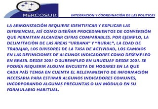 INTEGRACION Y COORDINACIÓN DE LAS POLITICAS  LA ARMONIZACIÓN REQUIERE IDENTIFICAR Y EXPLICAR LAS DIFERENCIAS, ASÍ COMO DISEÑAR PROCEDIMIENTOS DE CONVERSIÓN QUE PERMITAN ALCANZAR CIFRAS COMPARABLES. POR EJEMPLO, LA DELIMITACIÓN DE LAS ÁREAS "URBANA" Y “RURAL”, LA EDAD DE TRABAJAR, LOS DIVISORES DE LA TASA DE ACTIVIDAD, LOS CAMBIOS EN LAS DEFINICIONES DE ALGUNOS INDICADORES COMO DESEMPLEO EN BRASIL DESDE 2001 O SUBEMPLEO EN URUGUAY DESDE 2001. SE PODRÍA REQUERIR ALGUNA ENCUESTA DE HOGARES EN LA QUE CADA PAÍS TENGA EN CUENTA EL RELEVAMIENTO DE INFORMACIÓN NECESARIA PARA ESTIMAR ALGUNOS INDICADORES COMUNES, INCORPORANDO ALGUNAS PREGUNTAS O UN MÓDULO EN SU FORMULARIO HABITUAL.  