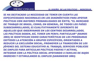 EL DISEÑO  DE LAS POLITICAS -  MERCOSUR SE HA DESTACADO LA NECESIDAD DE TENER EN CUENTA LAS  ESPECIFICIDADES NACIONALES EN LOS DIAGNÓSTICOS PARA APOYAR POLÍTICAS CON MAYORES PROBABILIDADES DE ÉXITO, “EL MERCADO DE TRABAJO DE BRASIL, COMO, EN GENERAL, DE TODOS LOS PAÍSES SUBDESARROLLADOS, ES CUALITATIVAMENTE DIFERENTE DE AQUELLOS QUE OBSERVAMOS EN LOS CENTROS DESARROLLADOS. LAS POLÍTICAS DEBEN, ASÍ, TENER UN PERFIL PARTICULAR” (RAMOS 2003) SE IDENTIFICAN COMO CARACTERÍSTICAS DE LOS PROGRAMAS EXITOSOS LA ATENCIÓN A GRUPOS ESPECÍFICOS, ORIENTADOS A REDUCIR LA EXCLUSIÓN SOCIAL, PROMOVER LA TRANSICIÓN DE LOS JÓVENES DEL SISTEMA EDUCATIVO AL TRABAJO, SERVICIOS PÚBLICOS DE EMPLEO PARA ARTICULAR POLÍTICAS PASIVAS Y ACTIVAS, INTEGRAR CON LA POLÍTICA SOCIAL APOYANDO A FAMILIAS DE BAJOS INGRESOS Y ESTIMULANDO EL EMPLEO (SAMANIEGO 2003) 