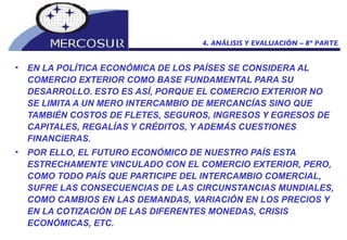 EN LA POLÍTICA ECONÓMICA DE LOS PAÍSES SE CONSIDERA AL COMERCIO EXTERIOR COMO BASE FUNDAMENTAL PARA SU DESARROLLO. ESTO ES ASÍ, PORQUE EL COMERCIO EXTERIOR NO SE LIMITA A UN MERO INTERCAMBIO DE MERCANCÍAS SINO QUE TAMBIÉN COSTOS DE FLETES, SEGUROS, INGRESOS Y EGRESOS DE CAPITALES, REGALÍAS Y CRÉDITOS, Y ADEMÁS CUESTIONES FINANCIERAS. POR ELLO, EL FUTURO ECONÓMICO DE NUESTRO PAÍS ESTA ESTRECHAMENTE VINCULADO CON EL COMERCIO EXTERIOR, PERO, COMO TODO PAÍS QUE PARTICIPE DEL INTERCAMBIO COMERCIAL, SUFRE LAS CONSECUENCIAS DE LAS CIRCUNSTANCIAS MUNDIALES, COMO CAMBIOS EN LAS DEMANDAS, VARIACIÓN EN LOS PRECIOS Y EN LA COTIZACIÓN DE LAS DIFERENTES MONEDAS, CRISIS ECONÓMICAS, ETC. 4. ANÁLISIS Y EVALUACIÓN – 8º PARTE 